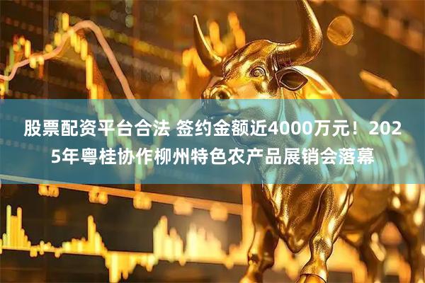 股票配资平台合法 签约金额近4000万元!2025年粤桂协作柳州特色农产品展销会落幕