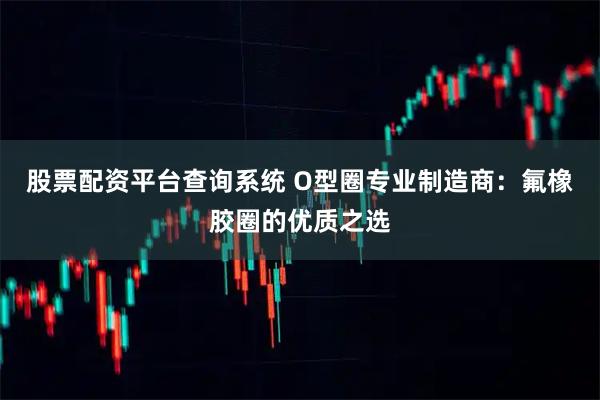 股票配资平台查询系统 O型圈专业制造商：氟橡胶圈的优质之选