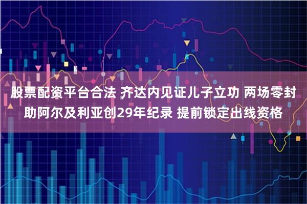 股票配资平台合法 齐达内见证儿子立功 两场零封助阿尔及利亚创29年纪录 提前锁定出线资格