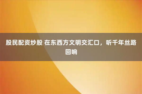 股民配资炒股 在东西方文明交汇口，听千年丝路回响