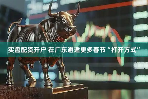 实盘配资开户 在广东邂逅更多春节“打开方式”