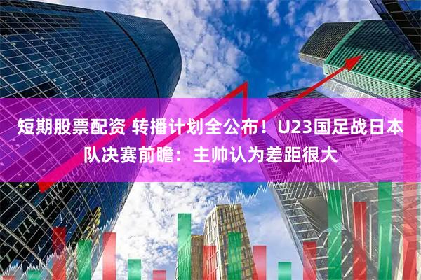 短期股票配资 转播计划全公布！U23国足战日本队决赛前瞻：主帅认为差距很大