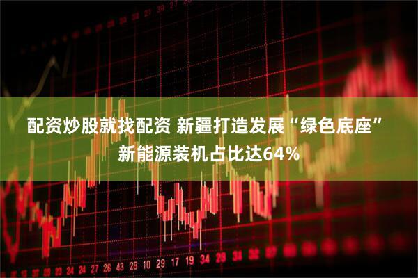 配资炒股就找配资 新疆打造发展“绿色底座” 新能源装机占比达64%