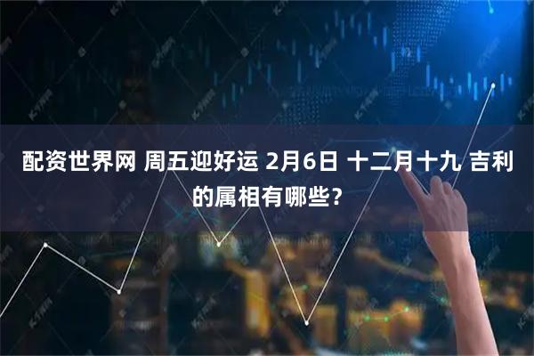 配资世界网 周五迎好运 2月6日 十二月十九 吉利的属相有哪些？