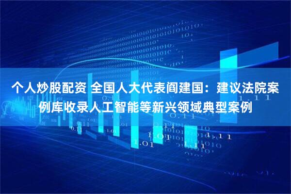 个人炒股配资 全国人大代表阎建国：建议法院案例库收录人工智能等新兴领域典型案例