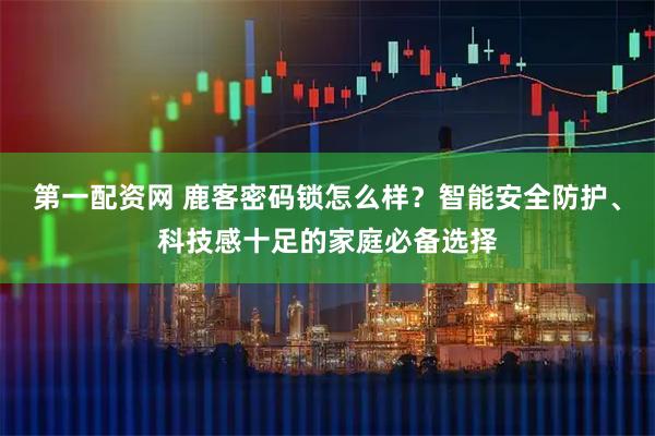 第一配资网 鹿客密码锁怎么样?智能安全防护、科技感十足的家庭必备选择