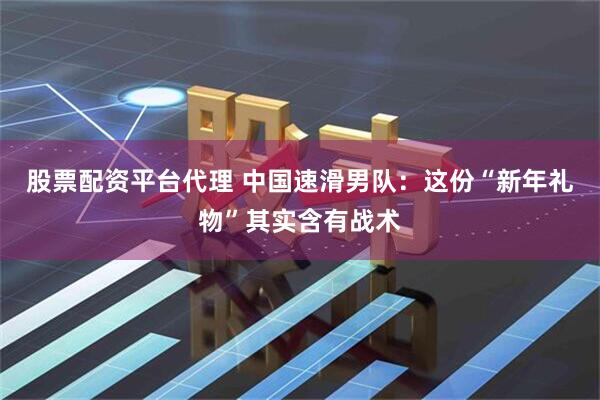 股票配资平台代理 中国速滑男队：这份“新年礼物”其实含有战术