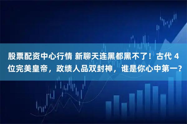 股票配资中心行情 新聊天连黑都黑不了！古代 4 位完美皇帝，政绩人品双封神，谁是你心中第一？