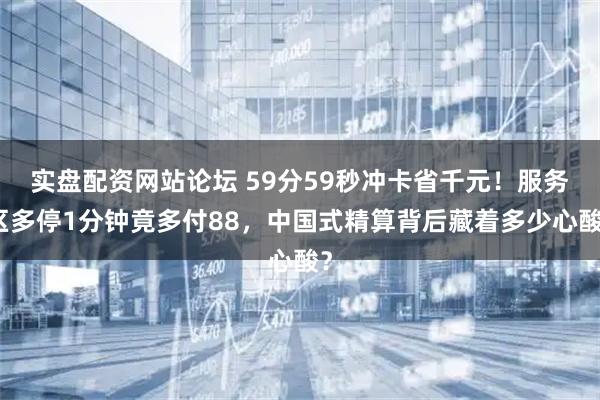 实盘配资网站论坛 59分59秒冲卡省千元！服务区多停1分钟竟多付88，中国式精算背后藏着多少心酸？