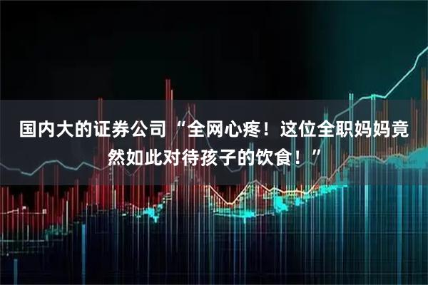 国内大的证券公司 “全网心疼！这位全职妈妈竟然如此对待孩子的饮食！”