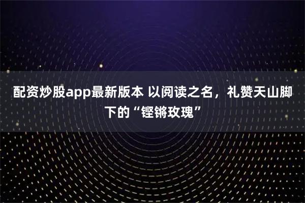 配资炒股app最新版本 以阅读之名，礼赞天山脚下的“铿锵玫瑰”