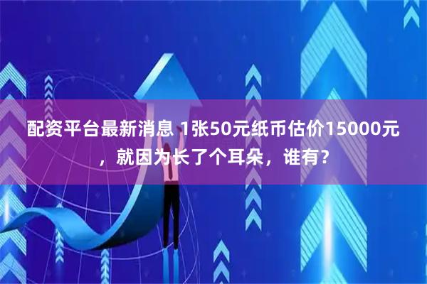 配资平台最新消息 1张50元纸币估价15000元,就因为长了个耳朵,谁有?