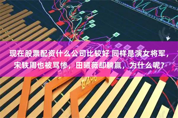 现在股票配资什么公司比较好 同样是演女将军,宋轶周也被骂惨,田曦薇却躺赢,为什么呢?