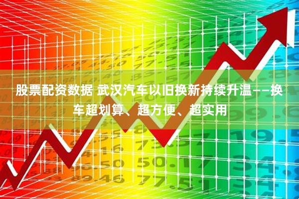 股票配资数据 武汉汽车以旧换新持续升温——换车超划算、超方便、超实用