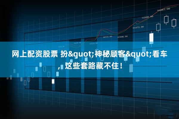 网上配资股票 扮"神秘顾客"看车，这些套路藏不住！