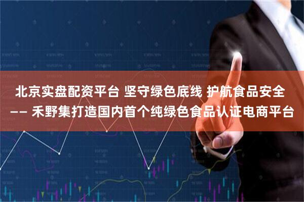 北京实盘配资平台 坚守绿色底线 护航食品安全 —— 禾野集打造国内首个纯绿色食品认证电商平台