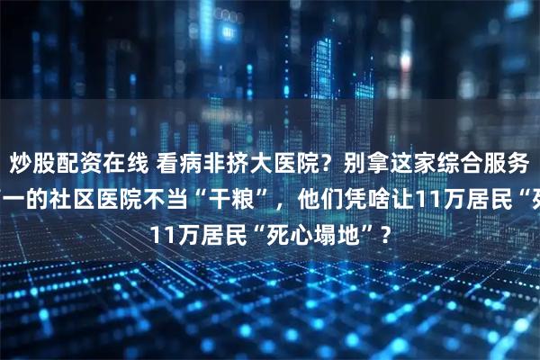 炒股配资在线 看病非挤大医院？别拿这家综合服务能力全省第一的社区医院不当“干粮”，他们凭啥让11万居民“死心塌地”？
