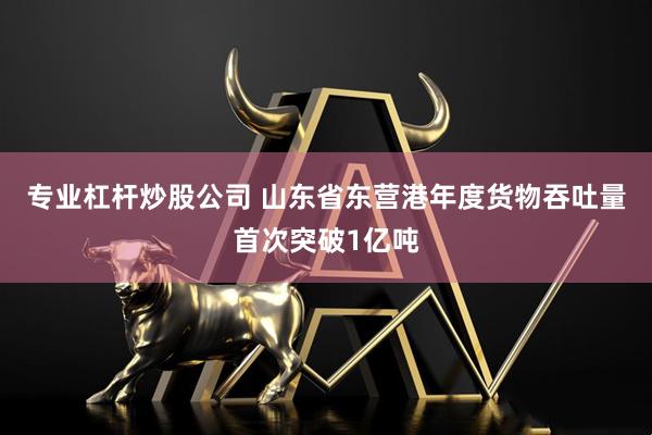专业杠杆炒股公司 山东省东营港年度货物吞吐量首次突破1亿吨