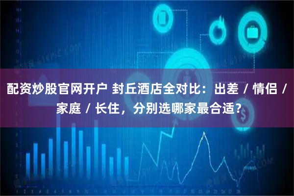 配资炒股官网开户 封丘酒店全对比：出差 / 情侣 / 家庭 / 长住，分别选哪家最合适？