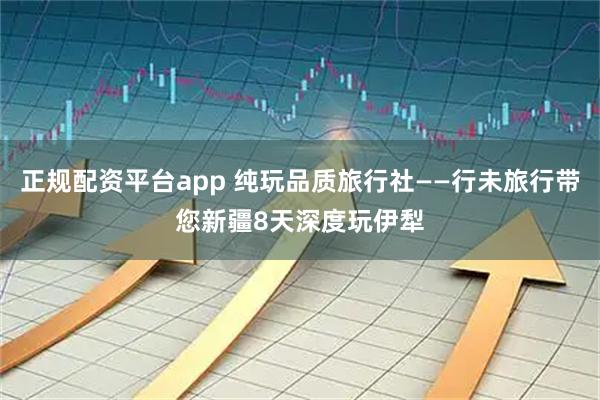 正规配资平台app 纯玩品质旅行社——行未旅行带您新疆8天深度玩伊犁