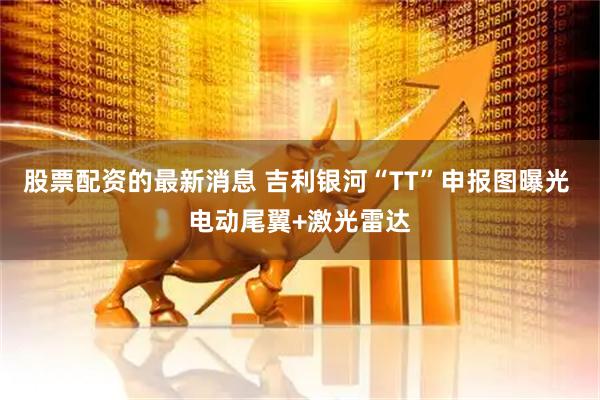 股票配资的最新消息 吉利银河“TT”申报图曝光 电动尾翼+激光雷达