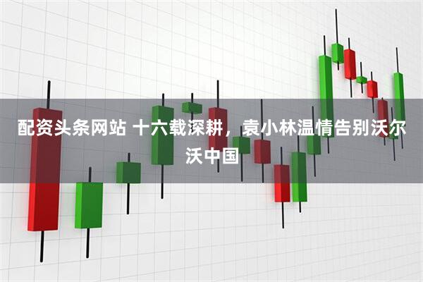 配资头条网站 十六载深耕，袁小林温情告别沃尔沃中国