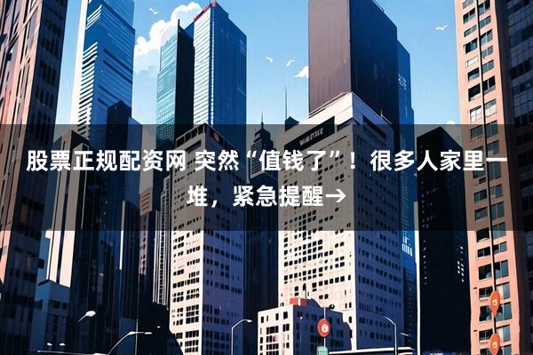 股票正规配资网 突然“值钱了”！很多人家里一堆，紧急提醒→