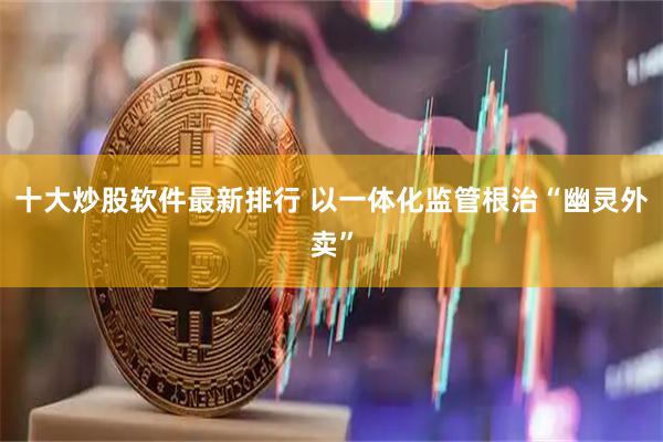 十大炒股软件最新排行 以一体化监管根治“幽灵外卖”