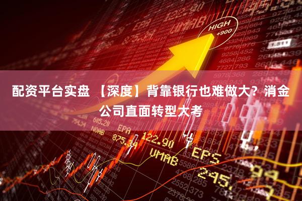 配资平台实盘 【深度】背靠银行也难做大？消金公司直面转型大考