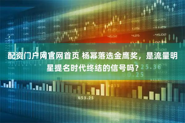 配资门户网官网首页 杨幂落选金鹰奖，是流量明星提名时代终结的信号吗？