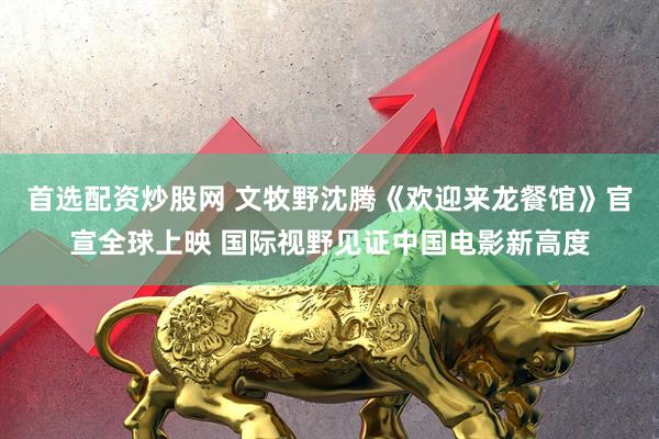 首选配资炒股网 文牧野沈腾《欢迎来龙餐馆》官宣全球上映 国际视野见证中国电影新高度