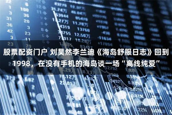 股票配资门户 刘昊然李兰迪《海岛舒服日志》回到1998，在没有手机的海岛谈一场“离线纯爱”