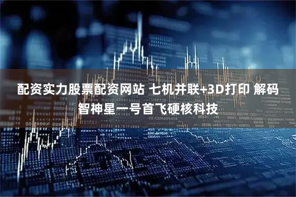 配资实力股票配资网站 七机并联+3D打印 解码智神星一号首飞硬核科技