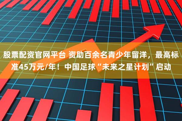 股票配资官网平台 资助百余名青少年留洋，最高标准45万元/年！中国足球“未来之星计划”启动